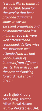 I would like to thank all WOP DUBAI team for the service that been provided during the show. It was an excellent organizing and environments and last minutes requests were well attended and responded. Visitors wise the show was well attended and we had various kinds of interests from different clients. We wish you all the best and looking forward next show in 2017.- Issa Najieb Khoory, Managing Director, Mirak Royal Nature Fruit & Vegetables, UAE